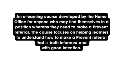 An e learning course developed by the Home Office for anyone who may find themselves in a position whereby they need to make a Prevent referral The course focuses on helping learners to understand how to make a Prevent referral that is both informed and with good intention