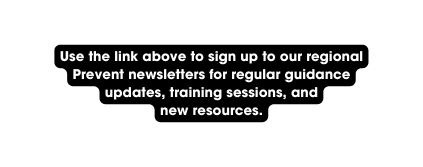 Use the link above to sign up to our regional Prevent newsletters for regular guidance updates training sessions and new resources