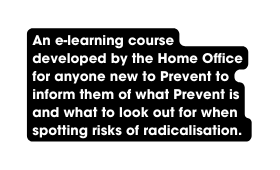 An e learning course developed by the Home Office for anyone new to Prevent to inform them of what Prevent is and what to look out for when spotting risks of radicalisation