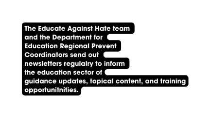 The Educate Against Hate team and the Department for Education Regional Prevent Coordinators send out newsletters regulalry to inform the education sector of guidance updates topical content and training opportunitnities